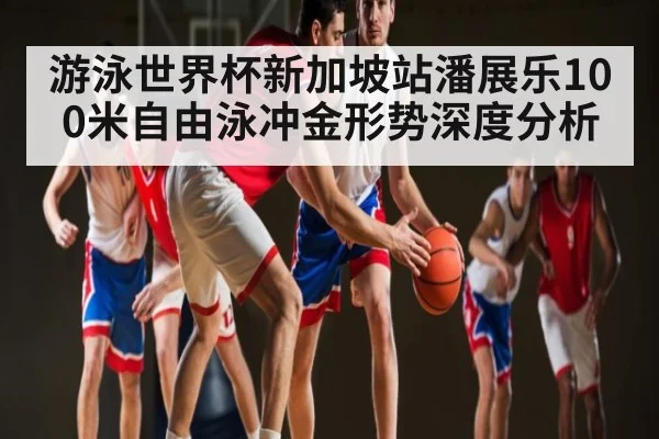游泳世界杯新加坡站潘展乐100米自由泳冲金形势深度分析