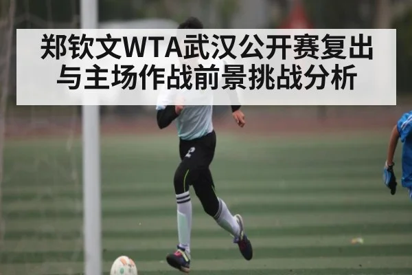 郑钦文WTA武汉公开赛复出与主场作战前景挑战分析