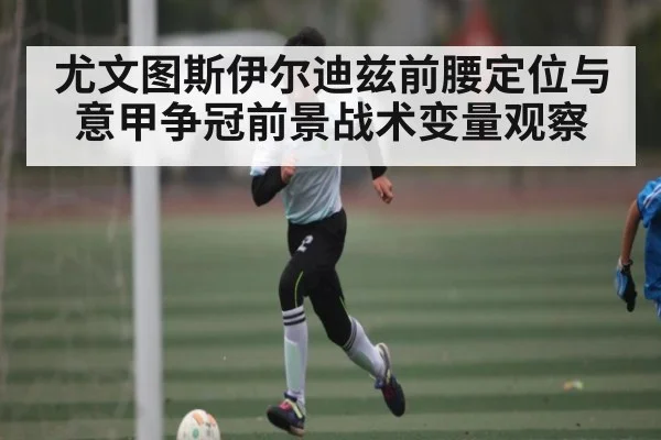 尤文图斯伊尔迪兹前腰定位与意甲争冠前景战术变量观察