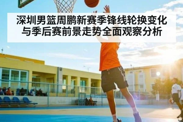 深圳男篮周鹏新赛季锋线轮换变化与季后赛前景走势全面观察分析